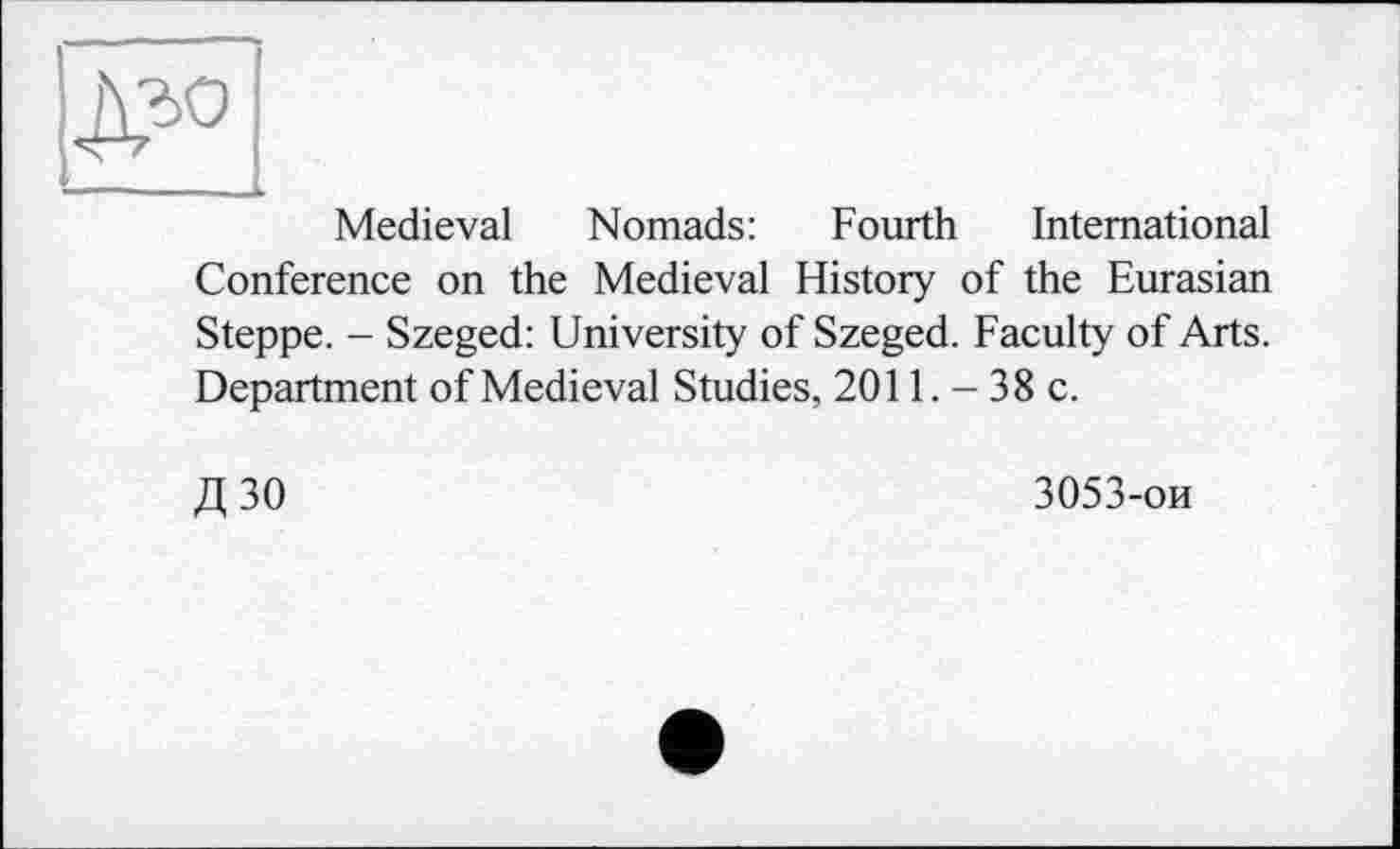 ﻿Medieval Nomads: Fourth International Conference on the Medieval History of the Eurasian Steppe. - Szeged: University of Szeged. Faculty of Arts. Department of Medieval Studies, 2011. - 38 c.
Д30
3053-ои